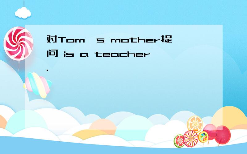 对Tom's mother提问 is a teacher.