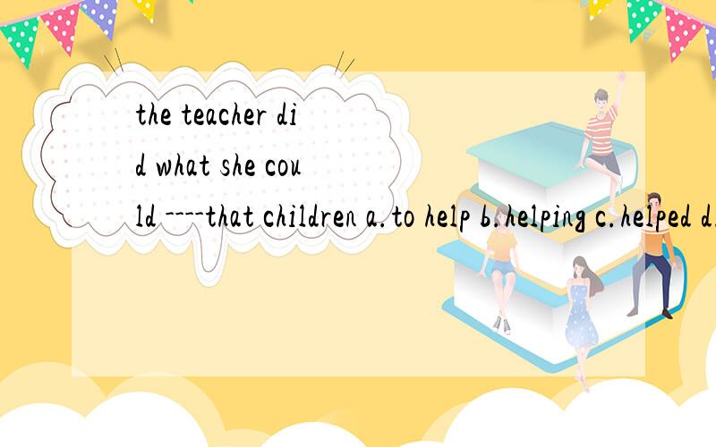 the teacher did what she could ----that children a.to help b.helping c.helped d.helps