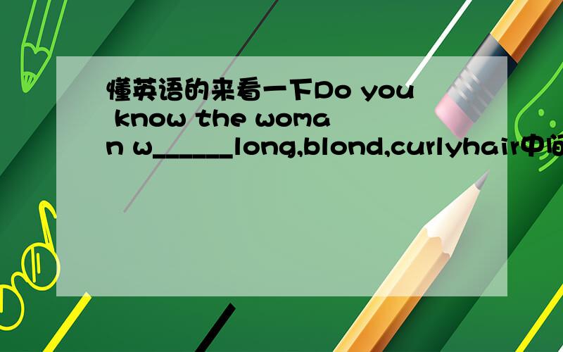 懂英语的来看一下Do you know the woman w______long,blond,curlyhair中间填什么
