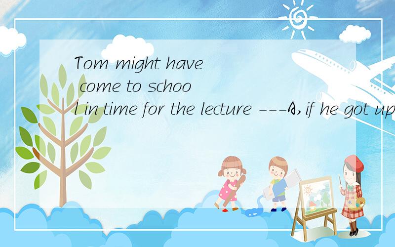 Tom might have come to school in time for the lecture ---A,if he got up earlier B,unless he had got up earlier C,but he got up very late D,but he had got up very late