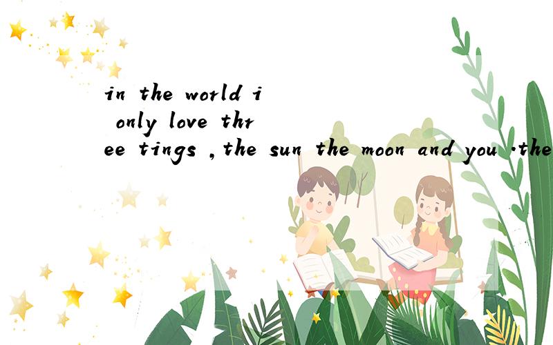 in the world i only love three tings ,the sun the moon and you .the sun for是啥意思?in the world i only love three tings ,the sun the moon and you .the sun for day.the moon for night.and you for evey 是啥意思?求求大家帮我翻译翻译!
