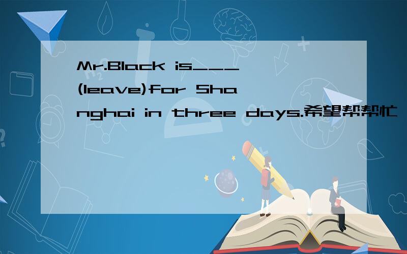Mr.Black is___(leave)for Shanghai in three days.希望帮帮忙,顺便讲下里面的知识哈!