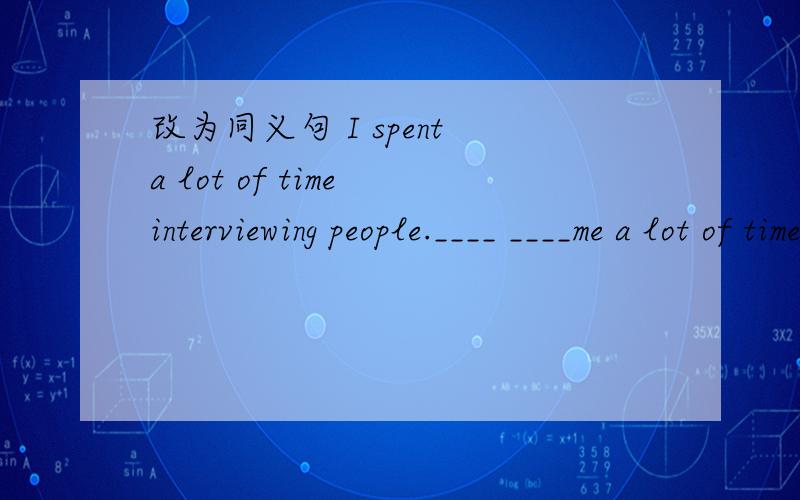 改为同义句 I spent a lot of time interviewing people.____ ____me a lot of time ____ ____people.