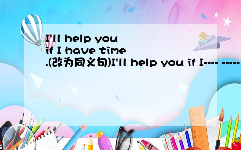 I'll help you if I have time.(改为同义句)I'll help you if I---- -----（每空一词）