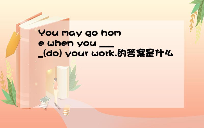 You may go home when you ____(do) your work.的答案是什么
