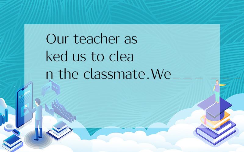 Our teacher asked us to clean the classmate.We___ ____to clean the classmate by our teacher.