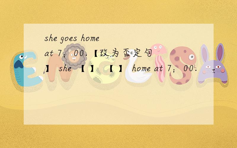 she goes home at 7；00.【改为否定句】 she 【 】 【 】 home at 7；00.