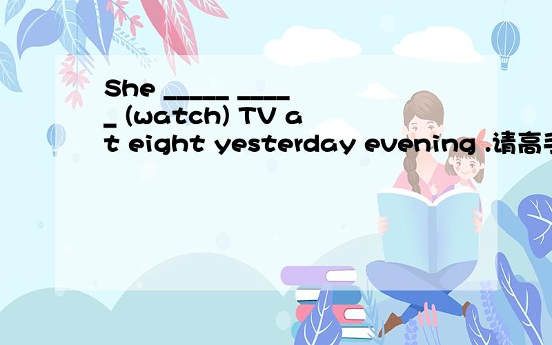 She _____ _____ (watch) TV at eight yesterday evening .请高手精心解答并说明理由