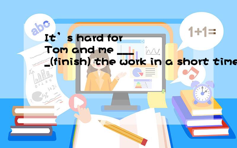 It’s hard for Tom and me ____(finish) the work in a short time.