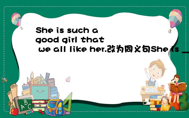 She is such a good girl that we all like her.改为同义句She is ________ _________ a gilr that we all like her.