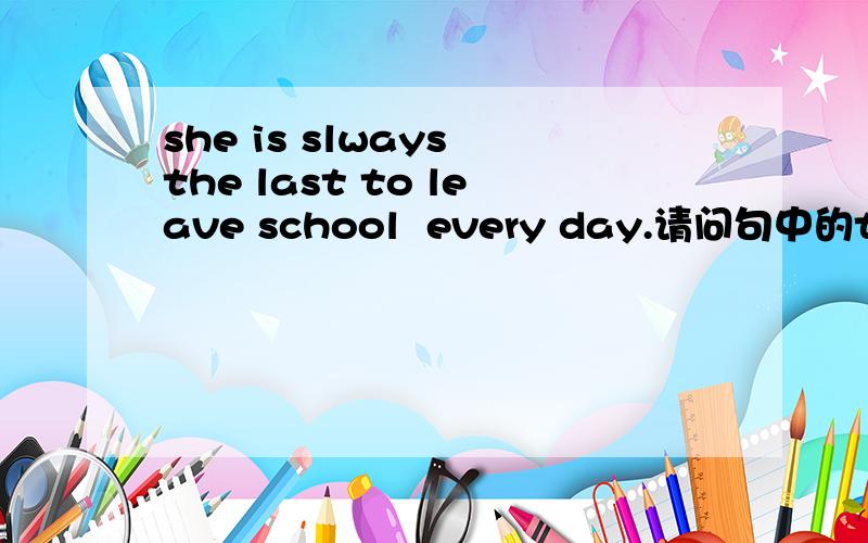 she is slways the last to leave school  every day.请问句中的to leave 怎么理解 在句中做什么成分为什么要用to leave呢,去掉to 不可以吗