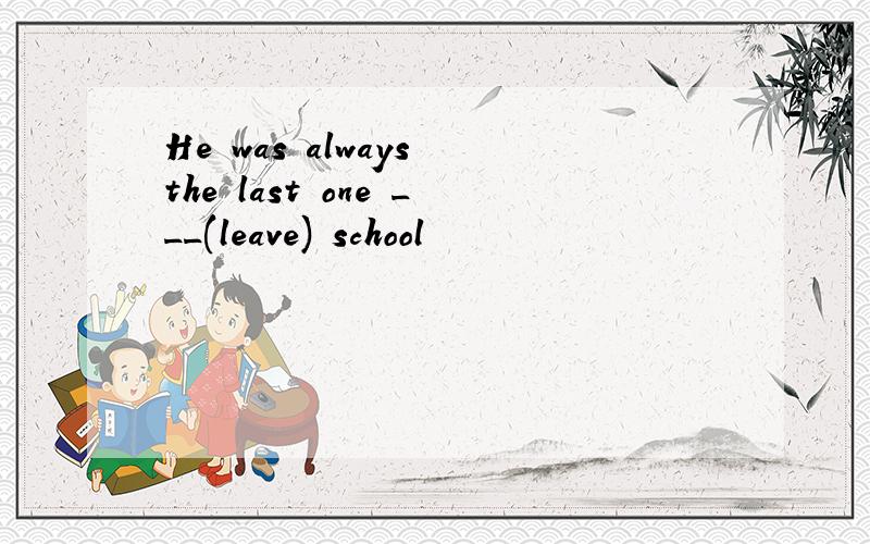 He was always the last one ___(leave) school
