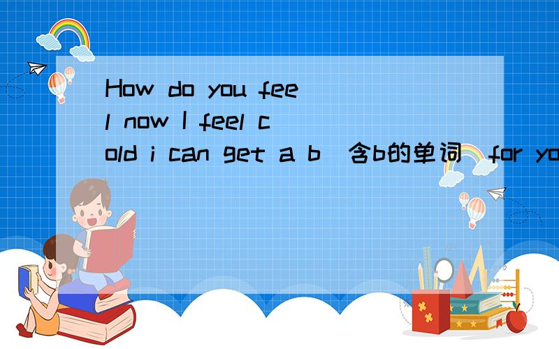 How do you feel now I feel cold i can get a b(含b的单词）for you