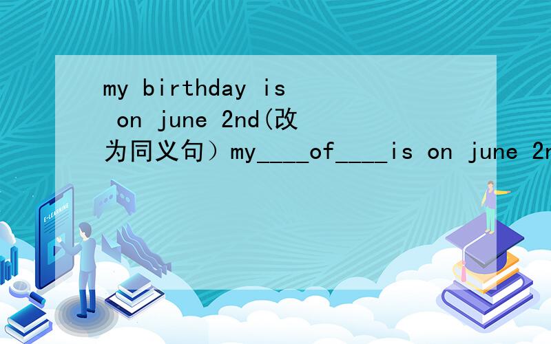 my birthday is on june 2nd(改为同义句）my____of____is on june 2nd.