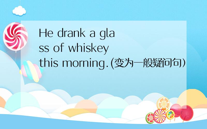 He drank a glass of whiskey this morning.(变为一般疑问句）