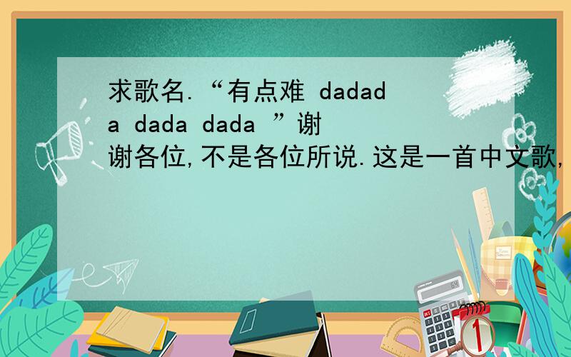 求歌名.“有点难 dadada dada dada ”谢谢各位,不是各位所说.这是一首中文歌,女声,好像是有句歌词是“这问题有点难…… dadada da  dada dada ”……  还真是歌词里说的那样有点难啊.