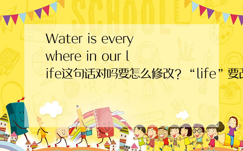 Water is everywhere in our life这句话对吗要怎么修改？“life”要改成“lives”吗？