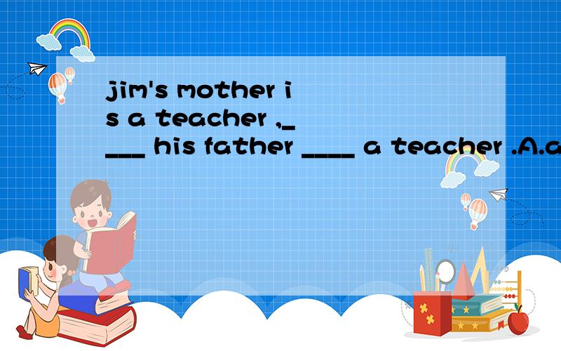 jim's mother is a teacher ,____ his father ____ a teacher .A.and; also is B.but ; is also C.and ; it also D.but ; also is