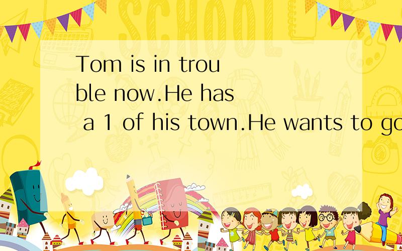 Tom is in trouble now.He has a 1 of his town.He wants to go to a party at his English teacher’s house.All the 2 students are 3 ,but he never gets there.He makes one 4 mistake.5 the school he walks along the main street and turns left.He walks to th