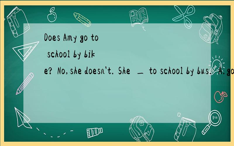 Does Amy go to school by bike? No,she doesn't. She  _ to school by bus.  A.go  B.goes. C.went  各位好心人,选什么?
