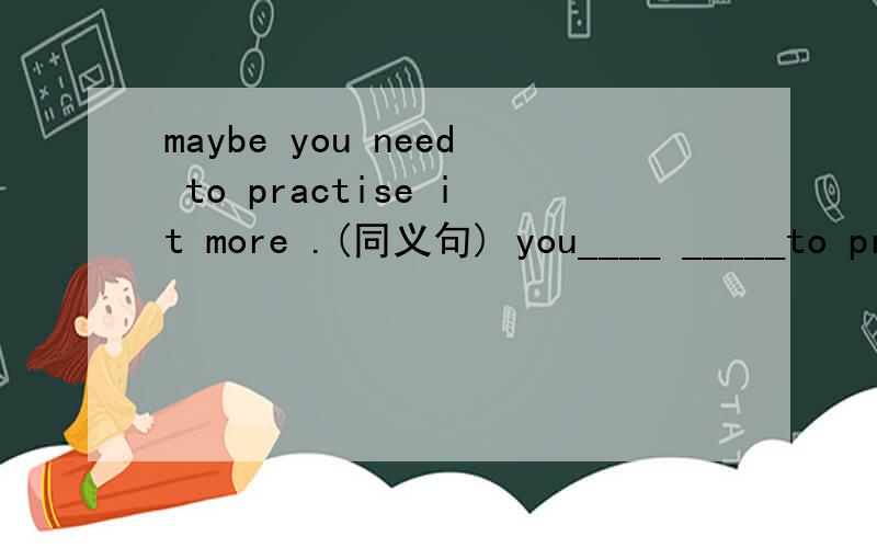 maybe you need to practise it more .(同义句) you____ _____to practise it more