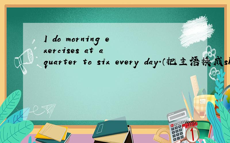 I do morning exercises at a quarter to six every day.（把主语换成she）She ---------- ---------- exercises at a quarter to six every day.（两个空,填什么?）