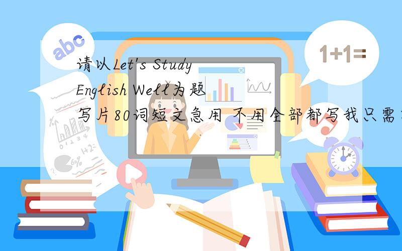 请以Let's Study English Well为题写片80词短文急用 不用全部都写我只需要一些学英语重要性 和 为什么学英语方面的句子