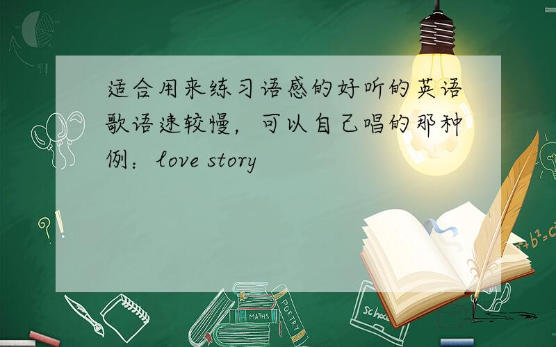 适合用来练习语感的好听的英语歌语速较慢，可以自己唱的那种例：love story