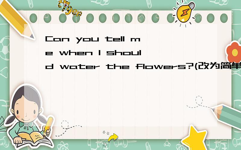 Can you tell me when l should water the flowers?(改为简单句）