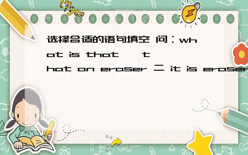 选择合适的语句填空 问：what is that 一 that an eraser 二 it is eraser 三 this is a map 四 见下方it is a jacket