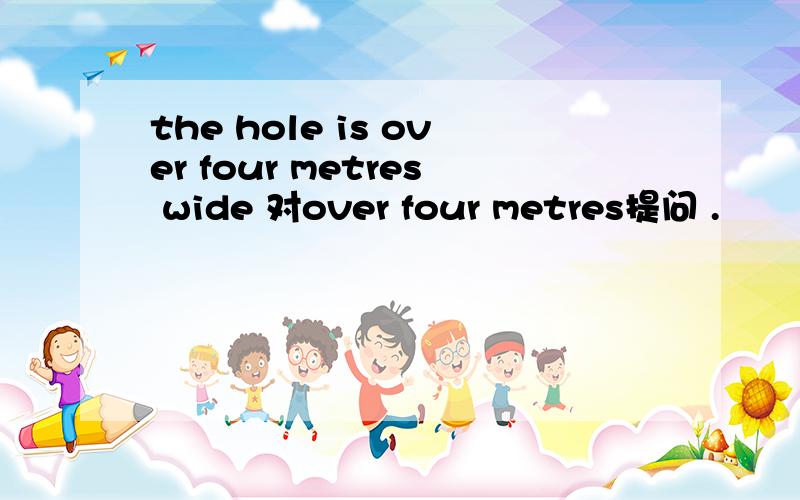the hole is over four metres wide 对over four metres提问 .