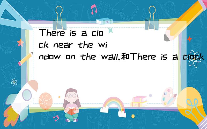 There is a clock near the window on the wall.和There is a clock on the wall near the window.哪个表达正确?为什么?