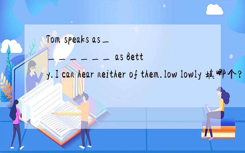 Tom speaks as_______ as Betty.I can hear neither of them.low lowly 填哪个?