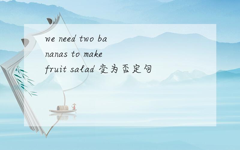 we need two bananas to make fruit salad 变为否定句