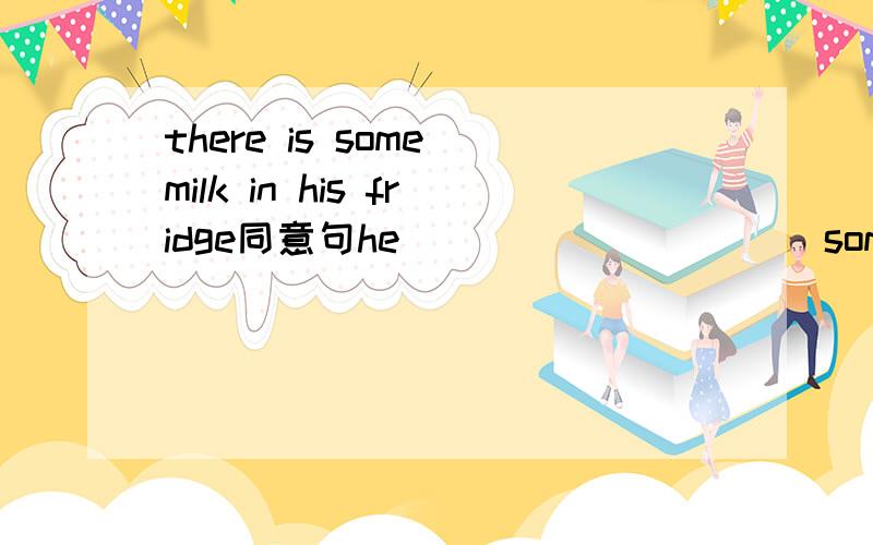 there is some milk in his fridge同意句he_____ _____some milk in the fridge