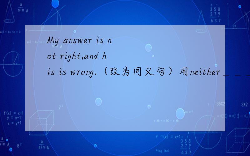 My answer is not right,and his is wrong.（改为同义句）用neither＿＿＿ ＿＿＿is right。