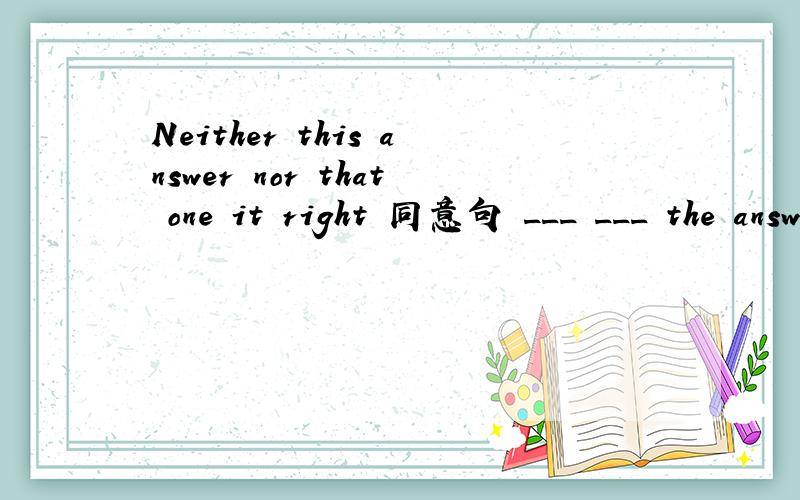 Neither this answer nor that one it right 同意句 ___ ___ the answer __ right