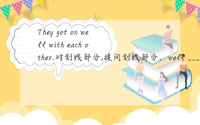 They got on well with each other.对划线部分,提问划线部分：well ___ __ they get on with each other