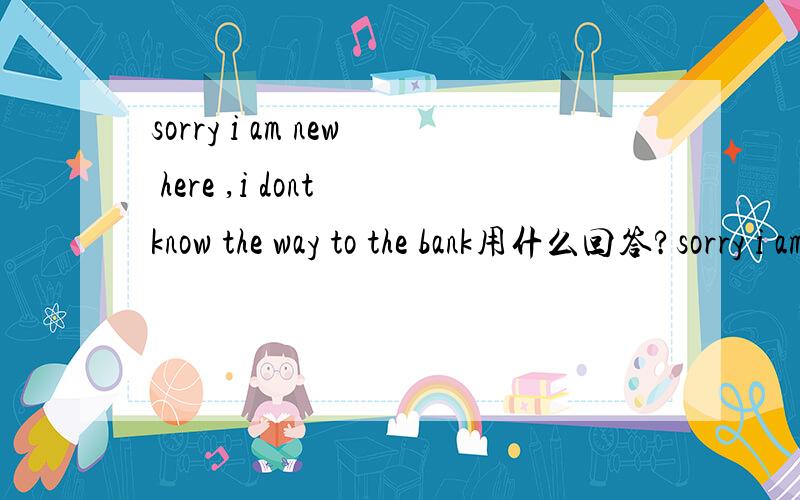 sorry i am new here ,i dont know the way to the bank用什么回答?sorry i am new here ,i dont know the way to the bank  用什么回答?