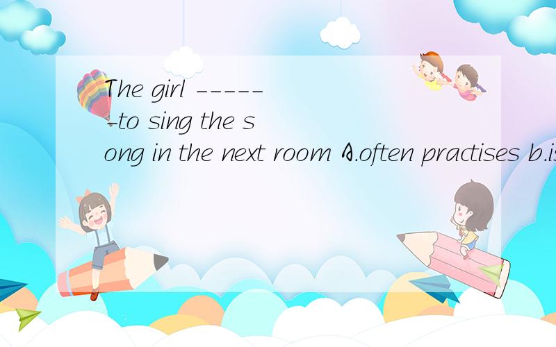 The girl ------to sing the song in the next room A.often practises b.is used C.is often heardD.looks forward