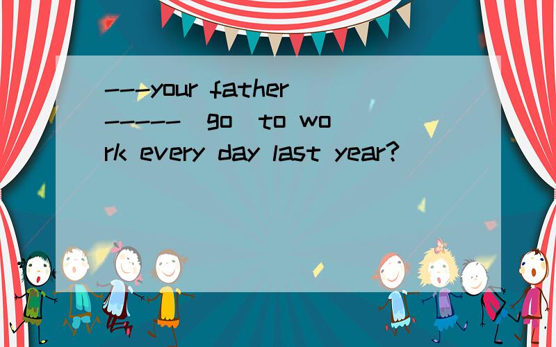 ---your father-----(go)to work every day last year?