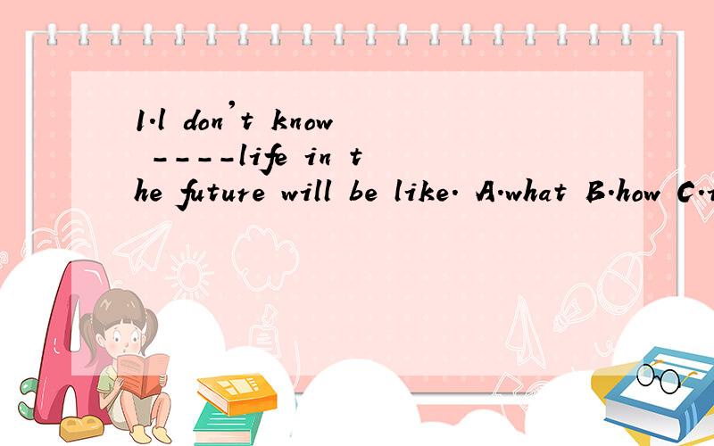 1.l don't know ----life in the future will be like. A.what B.how C.if D.when
