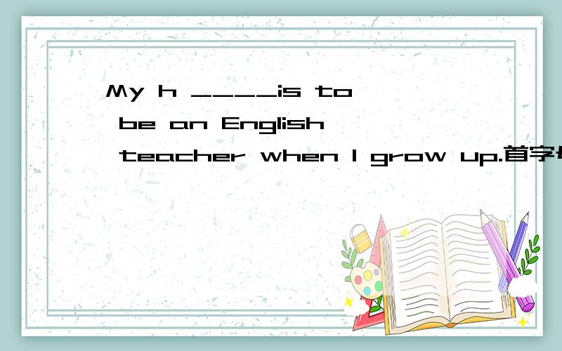My h ____is to be an English teacher when I grow up.首字母填空