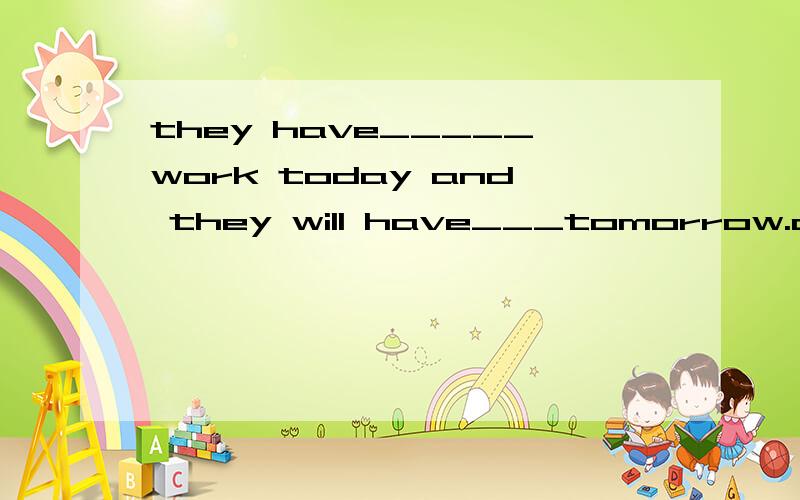they have_____work today and they will have___tomorrow.a.more;more b.much,much c.much;more 请写出理