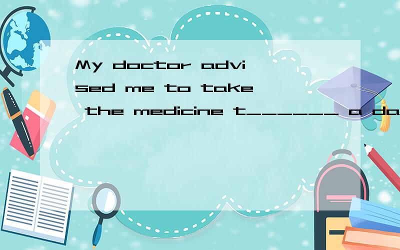 My doctor advised me to take the medicine t______ a day,in the morning and evening.