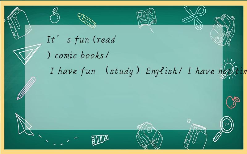 It’s fun (read) comic books/ I have fun （study）English/ I have not time (watch)TV/