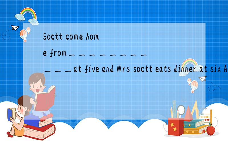 Soctt come home from___________at five and Mrs soctt eats dinner at six A.working B.work C.workD.to work B.works