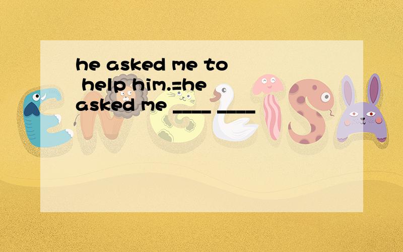 he asked me to help him.=he asked me ____ ____