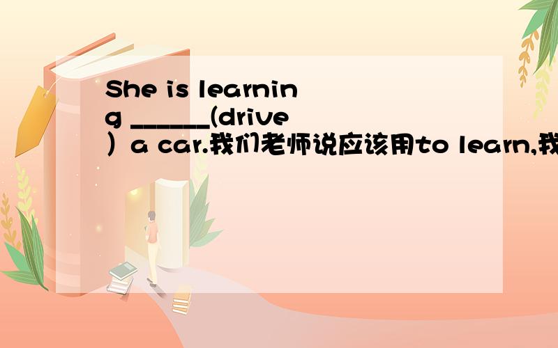 She is learning ______(drive）a car.我们老师说应该用to learn,我总觉得的不对