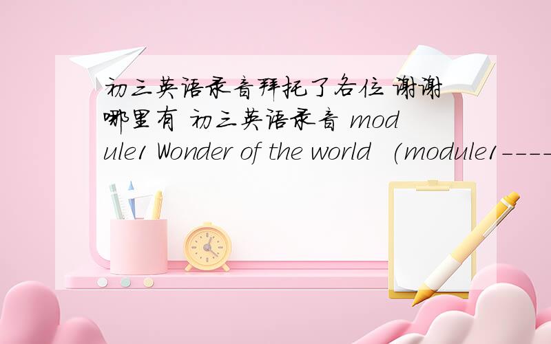 初三英语录音拜托了各位 谢谢哪里有 初三英语录音 module1 Wonder of the world  (module1----module12) 的?